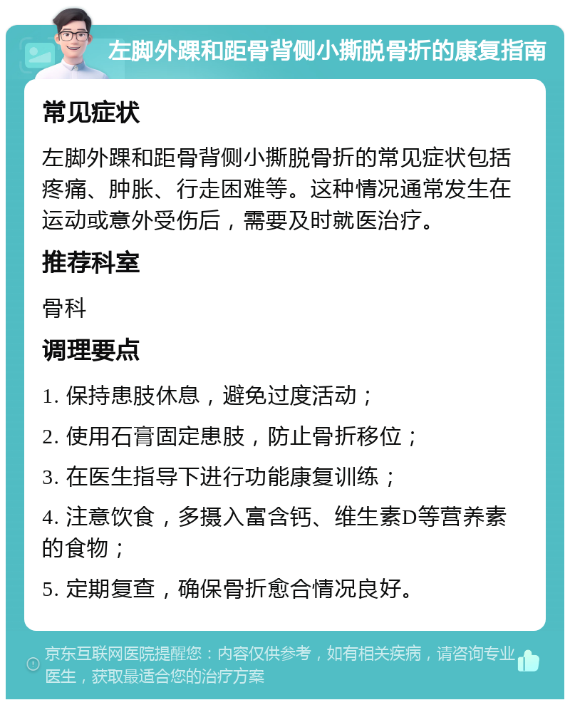 左脚外踝和距骨背侧小撕脱骨折的康复指南 常见症状 左脚外踝和距骨背侧小撕脱骨折的常见症状包括疼痛、肿胀、行走困难等。这种情况通常发生在运动或意外受伤后，需要及时就医治疗。 推荐科室 骨科 调理要点 1. 保持患肢休息，避免过度活动； 2. 使用石膏固定患肢，防止骨折移位； 3. 在医生指导下进行功能康复训练； 4. 注意饮食，多摄入富含钙、维生素D等营养素的食物； 5. 定期复查，确保骨折愈合情况良好。