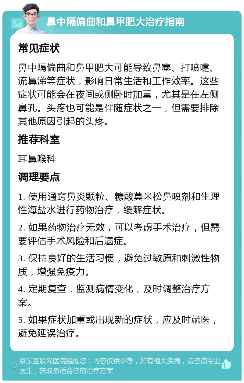 鼻中隔偏曲和鼻甲肥大治疗指南 常见症状 鼻中隔偏曲和鼻甲肥大可能导致鼻塞、打喷嚏、流鼻涕等症状，影响日常生活和工作效率。这些症状可能会在夜间或侧卧时加重，尤其是在左侧鼻孔。头疼也可能是伴随症状之一，但需要排除其他原因引起的头疼。 推荐科室 耳鼻喉科 调理要点 1. 使用通窍鼻炎颗粒、糠酸莫米松鼻喷剂和生理性海盐水进行药物治疗，缓解症状。 2. 如果药物治疗无效，可以考虑手术治疗，但需要评估手术风险和后遗症。 3. 保持良好的生活习惯，避免过敏原和刺激性物质，增强免疫力。 4. 定期复查，监测病情变化，及时调整治疗方案。 5. 如果症状加重或出现新的症状，应及时就医，避免延误治疗。