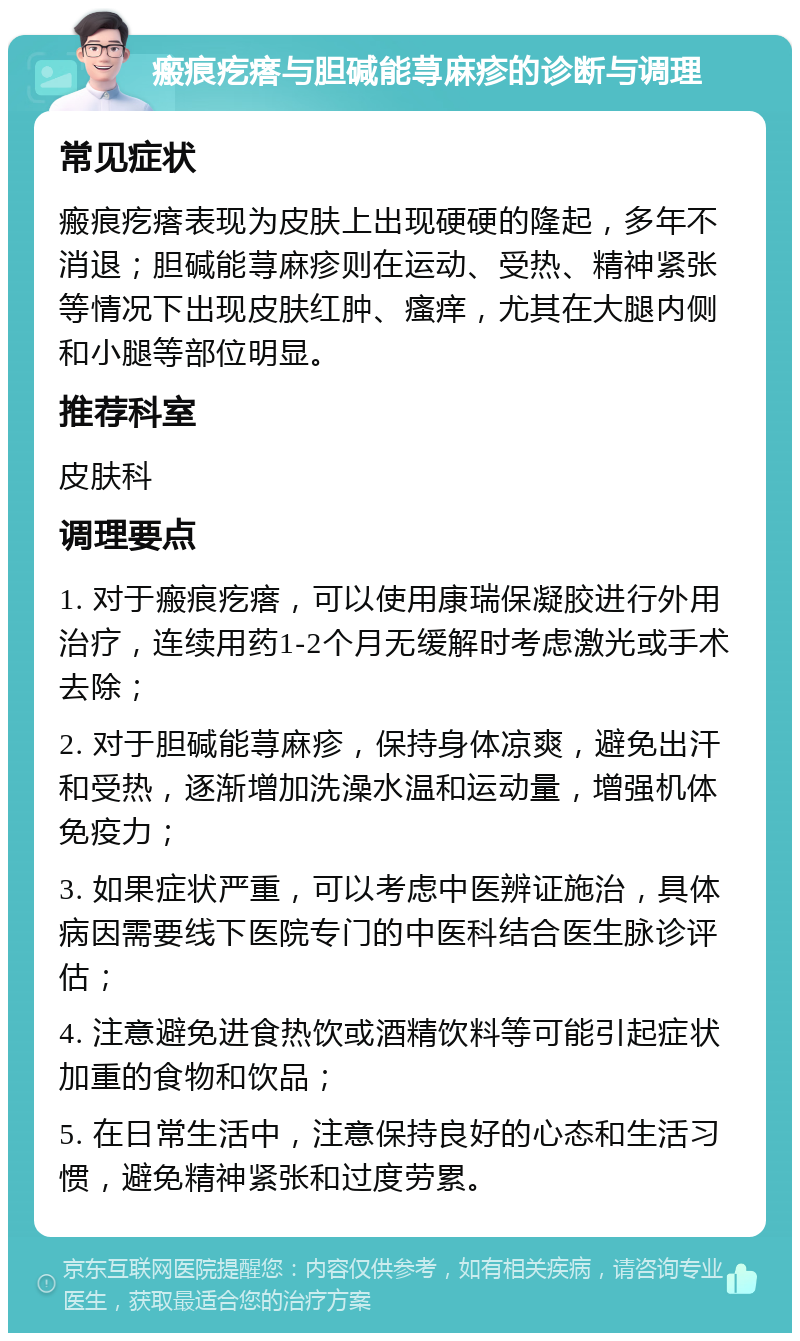 瘢痕疙瘩与胆碱能荨麻疹的诊断与调理 常见症状 瘢痕疙瘩表现为皮肤上出现硬硬的隆起，多年不消退；胆碱能荨麻疹则在运动、受热、精神紧张等情况下出现皮肤红肿、瘙痒，尤其在大腿内侧和小腿等部位明显。 推荐科室 皮肤科 调理要点 1. 对于瘢痕疙瘩，可以使用康瑞保凝胶进行外用治疗，连续用药1-2个月无缓解时考虑激光或手术去除； 2. 对于胆碱能荨麻疹，保持身体凉爽，避免出汗和受热，逐渐增加洗澡水温和运动量，增强机体免疫力； 3. 如果症状严重，可以考虑中医辨证施治，具体病因需要线下医院专门的中医科结合医生脉诊评估； 4. 注意避免进食热饮或酒精饮料等可能引起症状加重的食物和饮品； 5. 在日常生活中，注意保持良好的心态和生活习惯，避免精神紧张和过度劳累。