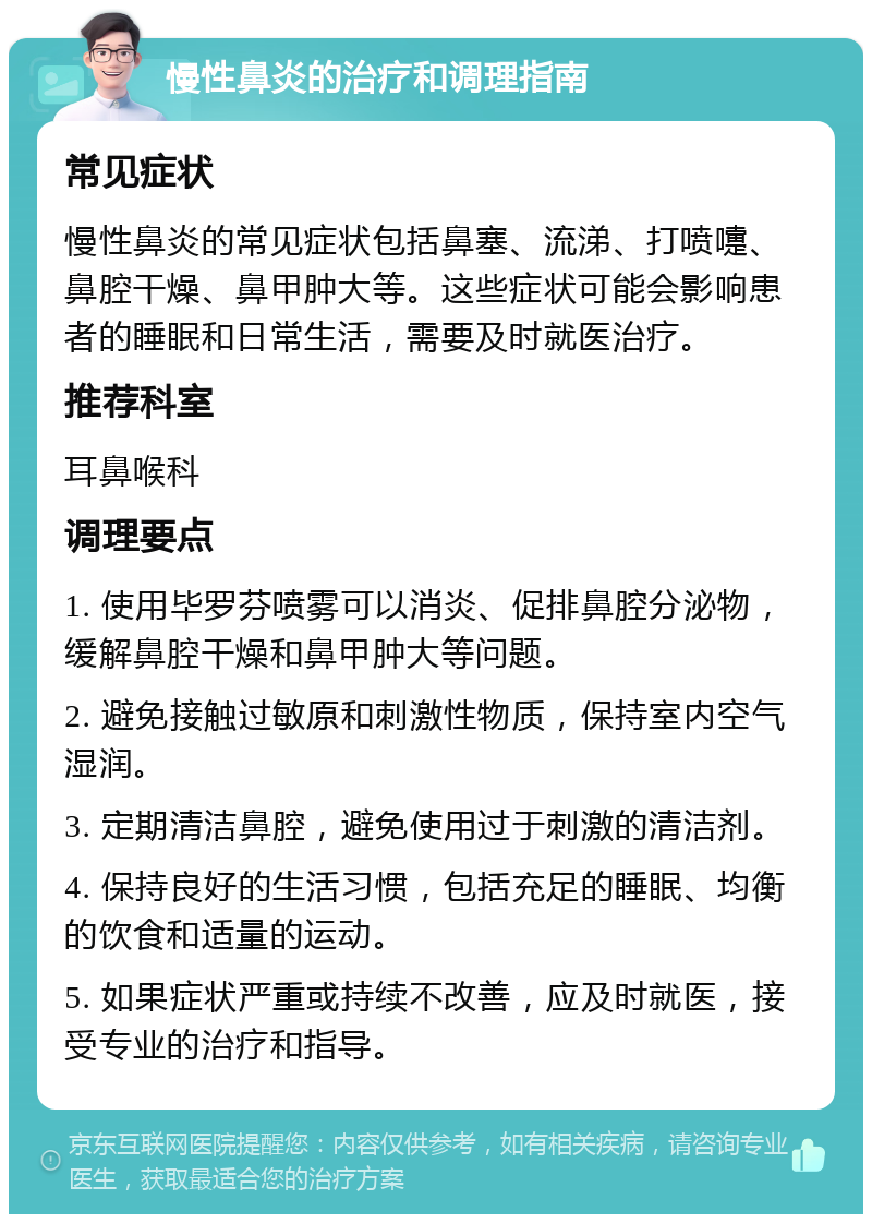 慢性鼻炎的治疗和调理指南 常见症状 慢性鼻炎的常见症状包括鼻塞、流涕、打喷嚏、鼻腔干燥、鼻甲肿大等。这些症状可能会影响患者的睡眠和日常生活，需要及时就医治疗。 推荐科室 耳鼻喉科 调理要点 1. 使用毕罗芬喷雾可以消炎、促排鼻腔分泌物，缓解鼻腔干燥和鼻甲肿大等问题。 2. 避免接触过敏原和刺激性物质，保持室内空气湿润。 3. 定期清洁鼻腔，避免使用过于刺激的清洁剂。 4. 保持良好的生活习惯，包括充足的睡眠、均衡的饮食和适量的运动。 5. 如果症状严重或持续不改善，应及时就医，接受专业的治疗和指导。