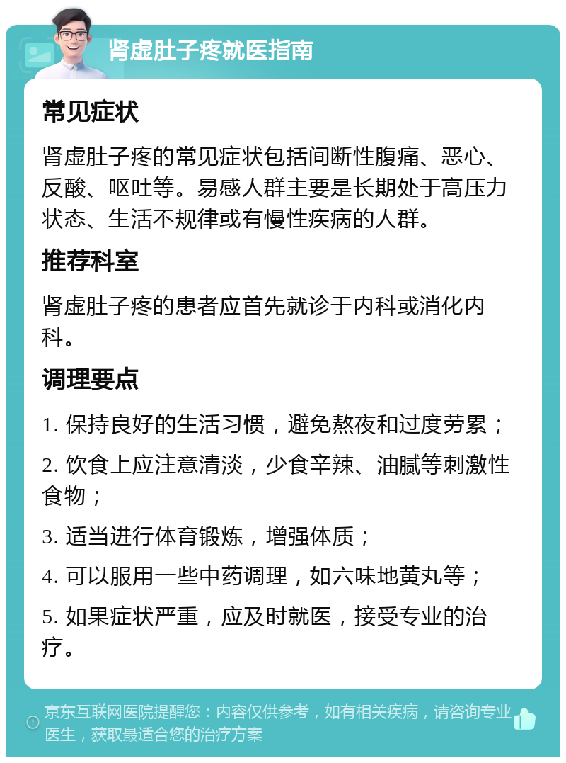 肾虚肚子疼就医指南 常见症状 肾虚肚子疼的常见症状包括间断性腹痛、恶心、反酸、呕吐等。易感人群主要是长期处于高压力状态、生活不规律或有慢性疾病的人群。 推荐科室 肾虚肚子疼的患者应首先就诊于内科或消化内科。 调理要点 1. 保持良好的生活习惯，避免熬夜和过度劳累； 2. 饮食上应注意清淡，少食辛辣、油腻等刺激性食物； 3. 适当进行体育锻炼，增强体质； 4. 可以服用一些中药调理，如六味地黄丸等； 5. 如果症状严重，应及时就医，接受专业的治疗。