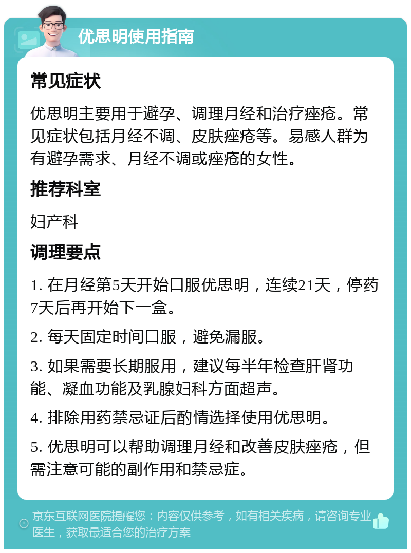 优思明使用指南 常见症状 优思明主要用于避孕、调理月经和治疗痤疮。常见症状包括月经不调、皮肤痤疮等。易感人群为有避孕需求、月经不调或痤疮的女性。 推荐科室 妇产科 调理要点 1. 在月经第5天开始口服优思明，连续21天，停药7天后再开始下一盒。 2. 每天固定时间口服，避免漏服。 3. 如果需要长期服用，建议每半年检查肝肾功能、凝血功能及乳腺妇科方面超声。 4. 排除用药禁忌证后酌情选择使用优思明。 5. 优思明可以帮助调理月经和改善皮肤痤疮，但需注意可能的副作用和禁忌症。