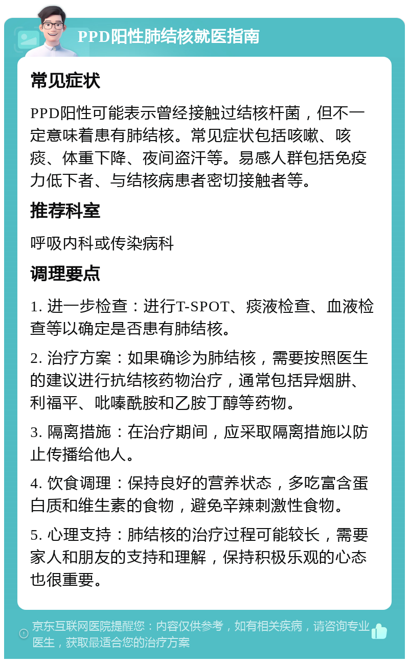 PPD阳性肺结核就医指南 常见症状 PPD阳性可能表示曾经接触过结核杆菌，但不一定意味着患有肺结核。常见症状包括咳嗽、咳痰、体重下降、夜间盗汗等。易感人群包括免疫力低下者、与结核病患者密切接触者等。 推荐科室 呼吸内科或传染病科 调理要点 1. 进一步检查：进行T-SPOT、痰液检查、血液检查等以确定是否患有肺结核。 2. 治疗方案：如果确诊为肺结核，需要按照医生的建议进行抗结核药物治疗，通常包括异烟肼、利福平、吡嗪酰胺和乙胺丁醇等药物。 3. 隔离措施：在治疗期间，应采取隔离措施以防止传播给他人。 4. 饮食调理：保持良好的营养状态，多吃富含蛋白质和维生素的食物，避免辛辣刺激性食物。 5. 心理支持：肺结核的治疗过程可能较长，需要家人和朋友的支持和理解，保持积极乐观的心态也很重要。