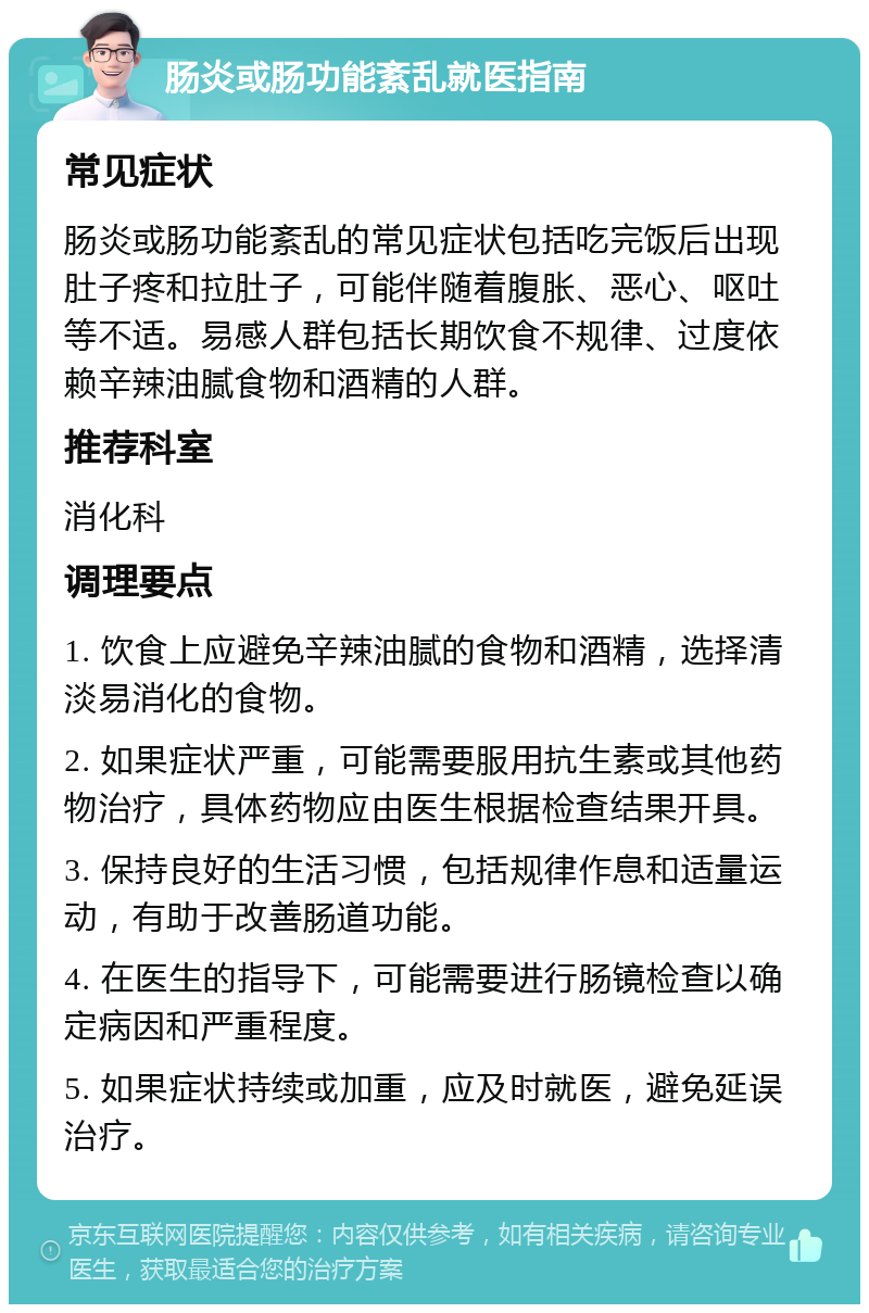 肠炎或肠功能紊乱就医指南 常见症状 肠炎或肠功能紊乱的常见症状包括吃完饭后出现肚子疼和拉肚子，可能伴随着腹胀、恶心、呕吐等不适。易感人群包括长期饮食不规律、过度依赖辛辣油腻食物和酒精的人群。 推荐科室 消化科 调理要点 1. 饮食上应避免辛辣油腻的食物和酒精，选择清淡易消化的食物。 2. 如果症状严重，可能需要服用抗生素或其他药物治疗，具体药物应由医生根据检查结果开具。 3. 保持良好的生活习惯，包括规律作息和适量运动，有助于改善肠道功能。 4. 在医生的指导下，可能需要进行肠镜检查以确定病因和严重程度。 5. 如果症状持续或加重，应及时就医，避免延误治疗。