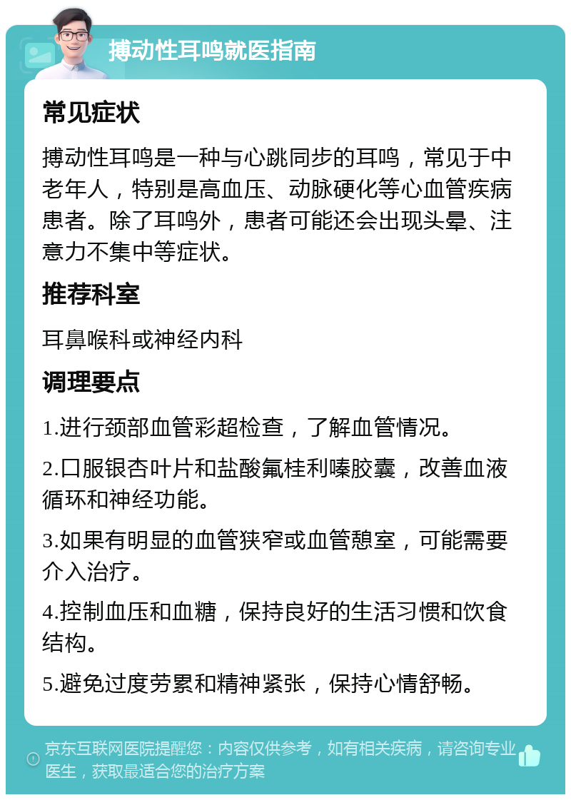 搏动性耳鸣就医指南 常见症状 搏动性耳鸣是一种与心跳同步的耳鸣，常见于中老年人，特别是高血压、动脉硬化等心血管疾病患者。除了耳鸣外，患者可能还会出现头晕、注意力不集中等症状。 推荐科室 耳鼻喉科或神经内科 调理要点 1.进行颈部血管彩超检查，了解血管情况。 2.口服银杏叶片和盐酸氟桂利嗪胶囊，改善血液循环和神经功能。 3.如果有明显的血管狭窄或血管憩室，可能需要介入治疗。 4.控制血压和血糖，保持良好的生活习惯和饮食结构。 5.避免过度劳累和精神紧张，保持心情舒畅。