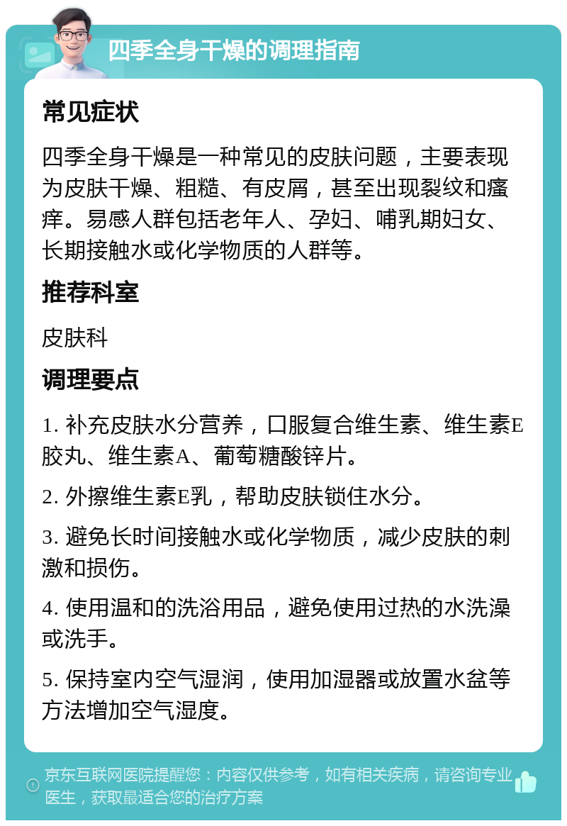 四季全身干燥的调理指南 常见症状 四季全身干燥是一种常见的皮肤问题，主要表现为皮肤干燥、粗糙、有皮屑，甚至出现裂纹和瘙痒。易感人群包括老年人、孕妇、哺乳期妇女、长期接触水或化学物质的人群等。 推荐科室 皮肤科 调理要点 1. 补充皮肤水分营养，口服复合维生素、维生素E胶丸、维生素A、葡萄糖酸锌片。 2. 外擦维生素E乳，帮助皮肤锁住水分。 3. 避免长时间接触水或化学物质，减少皮肤的刺激和损伤。 4. 使用温和的洗浴用品，避免使用过热的水洗澡或洗手。 5. 保持室内空气湿润，使用加湿器或放置水盆等方法增加空气湿度。