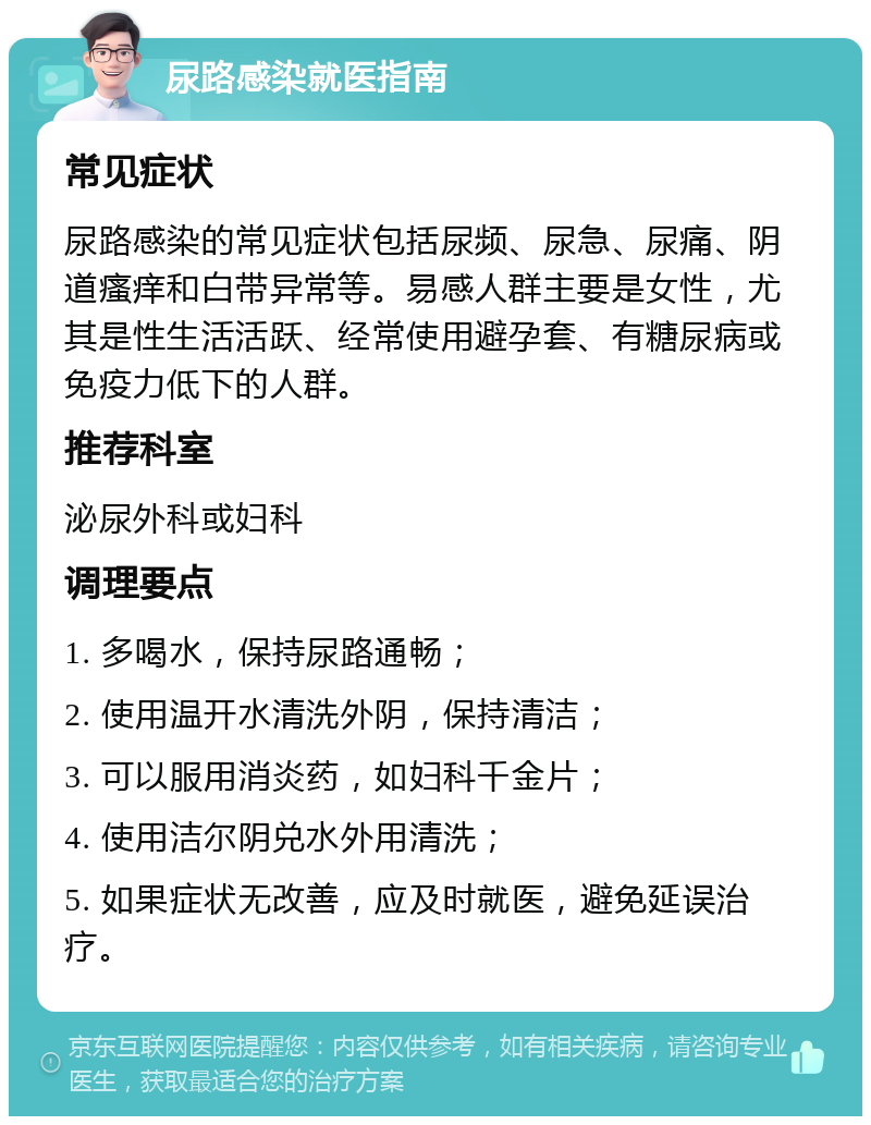 尿路感染就医指南 常见症状 尿路感染的常见症状包括尿频、尿急、尿痛、阴道瘙痒和白带异常等。易感人群主要是女性，尤其是性生活活跃、经常使用避孕套、有糖尿病或免疫力低下的人群。 推荐科室 泌尿外科或妇科 调理要点 1. 多喝水，保持尿路通畅； 2. 使用温开水清洗外阴，保持清洁； 3. 可以服用消炎药，如妇科千金片； 4. 使用洁尔阴兑水外用清洗； 5. 如果症状无改善，应及时就医，避免延误治疗。