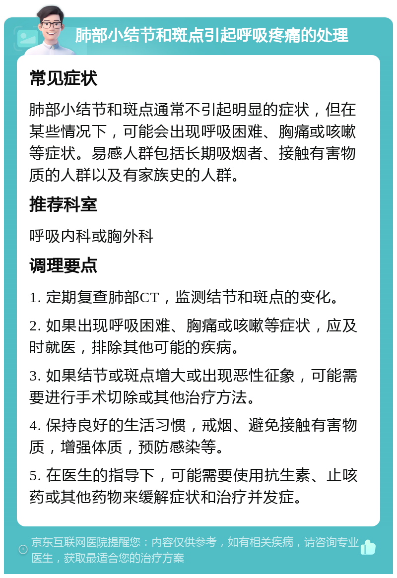 肺部小结节和斑点引起呼吸疼痛的处理 常见症状 肺部小结节和斑点通常不引起明显的症状，但在某些情况下，可能会出现呼吸困难、胸痛或咳嗽等症状。易感人群包括长期吸烟者、接触有害物质的人群以及有家族史的人群。 推荐科室 呼吸内科或胸外科 调理要点 1. 定期复查肺部CT，监测结节和斑点的变化。 2. 如果出现呼吸困难、胸痛或咳嗽等症状，应及时就医，排除其他可能的疾病。 3. 如果结节或斑点增大或出现恶性征象，可能需要进行手术切除或其他治疗方法。 4. 保持良好的生活习惯，戒烟、避免接触有害物质，增强体质，预防感染等。 5. 在医生的指导下，可能需要使用抗生素、止咳药或其他药物来缓解症状和治疗并发症。