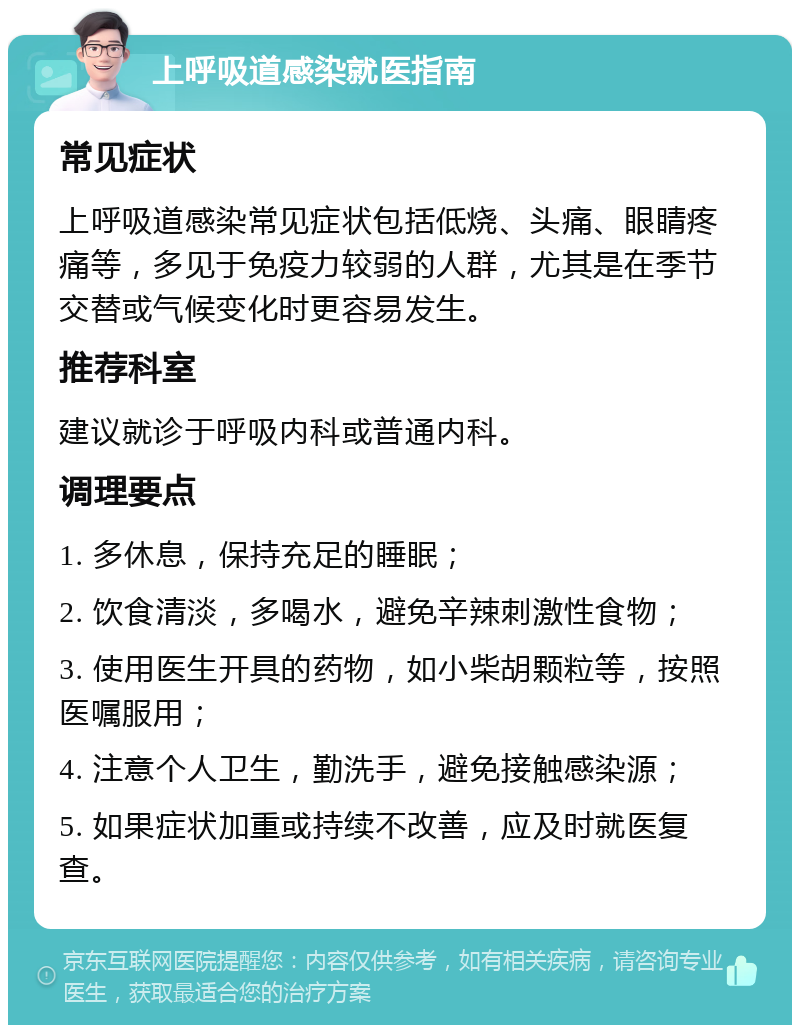 上呼吸道感染就医指南 常见症状 上呼吸道感染常见症状包括低烧、头痛、眼睛疼痛等，多见于免疫力较弱的人群，尤其是在季节交替或气候变化时更容易发生。 推荐科室 建议就诊于呼吸内科或普通内科。 调理要点 1. 多休息，保持充足的睡眠； 2. 饮食清淡，多喝水，避免辛辣刺激性食物； 3. 使用医生开具的药物，如小柴胡颗粒等，按照医嘱服用； 4. 注意个人卫生，勤洗手，避免接触感染源； 5. 如果症状加重或持续不改善，应及时就医复查。