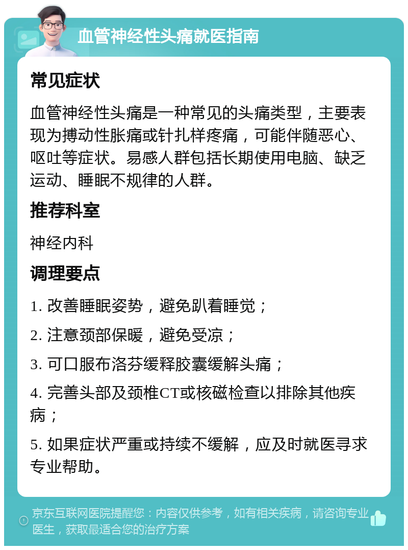 血管神经性头痛就医指南 常见症状 血管神经性头痛是一种常见的头痛类型，主要表现为搏动性胀痛或针扎样疼痛，可能伴随恶心、呕吐等症状。易感人群包括长期使用电脑、缺乏运动、睡眠不规律的人群。 推荐科室 神经内科 调理要点 1. 改善睡眠姿势，避免趴着睡觉； 2. 注意颈部保暖，避免受凉； 3. 可口服布洛芬缓释胶囊缓解头痛； 4. 完善头部及颈椎CT或核磁检查以排除其他疾病； 5. 如果症状严重或持续不缓解，应及时就医寻求专业帮助。