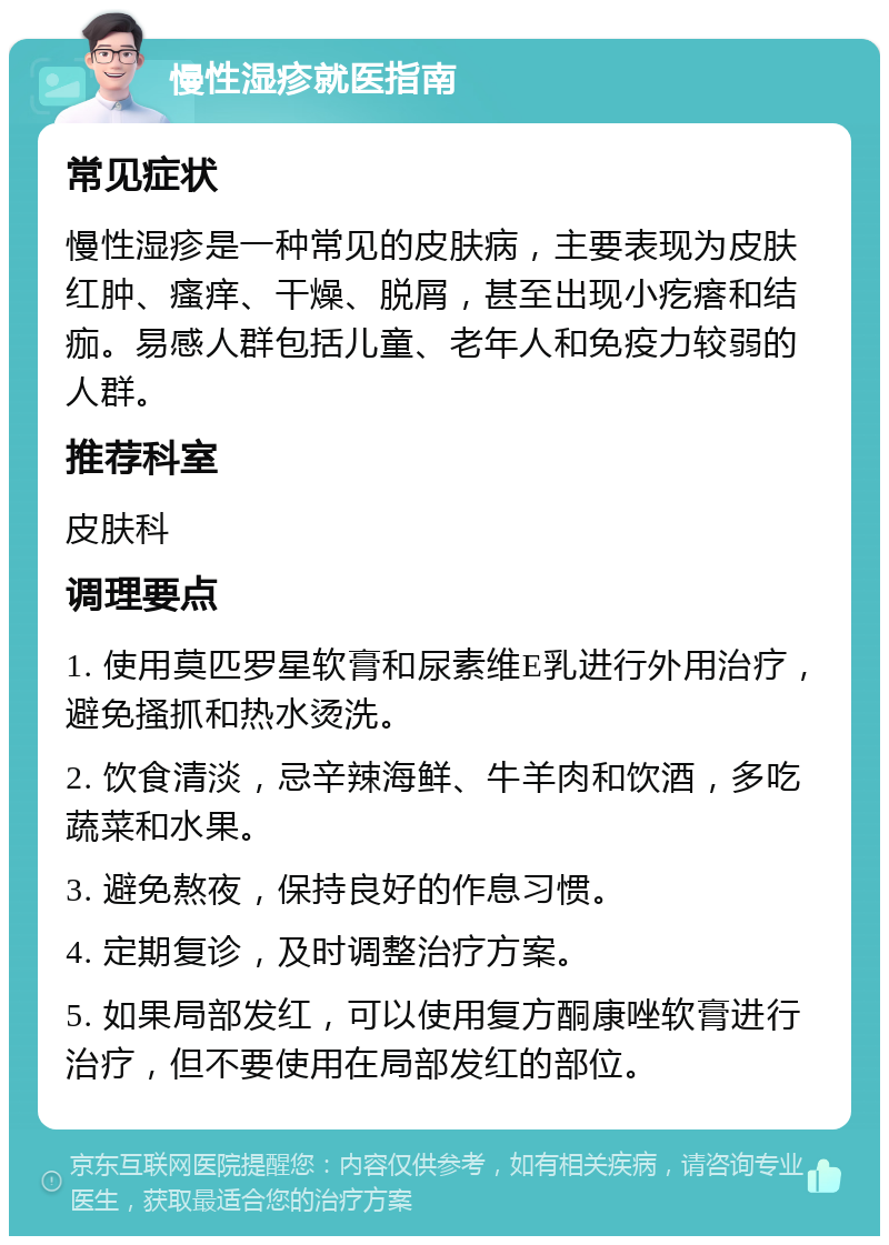 慢性湿疹就医指南 常见症状 慢性湿疹是一种常见的皮肤病，主要表现为皮肤红肿、瘙痒、干燥、脱屑，甚至出现小疙瘩和结痂。易感人群包括儿童、老年人和免疫力较弱的人群。 推荐科室 皮肤科 调理要点 1. 使用莫匹罗星软膏和尿素维E乳进行外用治疗，避免搔抓和热水烫洗。 2. 饮食清淡，忌辛辣海鲜、牛羊肉和饮酒，多吃蔬菜和水果。 3. 避免熬夜，保持良好的作息习惯。 4. 定期复诊，及时调整治疗方案。 5. 如果局部发红，可以使用复方酮康唑软膏进行治疗，但不要使用在局部发红的部位。