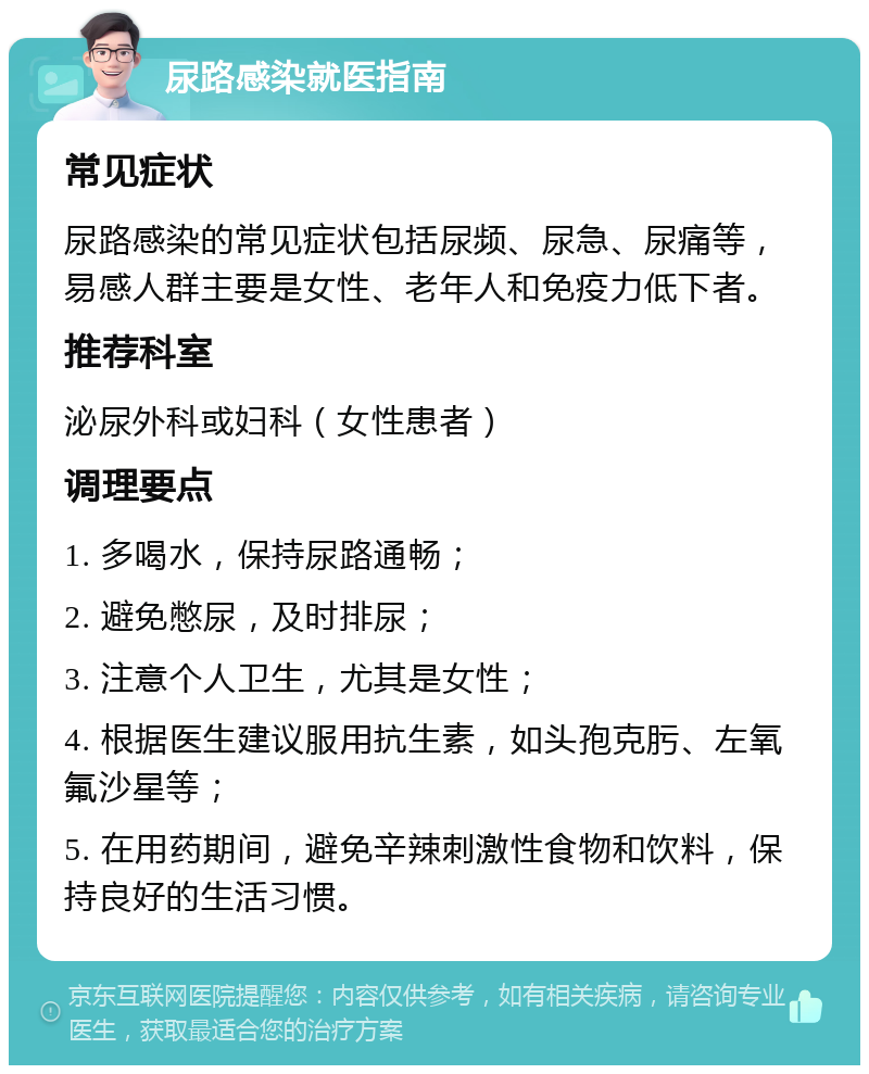 尿路感染就医指南 常见症状 尿路感染的常见症状包括尿频、尿急、尿痛等，易感人群主要是女性、老年人和免疫力低下者。 推荐科室 泌尿外科或妇科（女性患者） 调理要点 1. 多喝水，保持尿路通畅； 2. 避免憋尿，及时排尿； 3. 注意个人卫生，尤其是女性； 4. 根据医生建议服用抗生素，如头孢克肟、左氧氟沙星等； 5. 在用药期间，避免辛辣刺激性食物和饮料，保持良好的生活习惯。