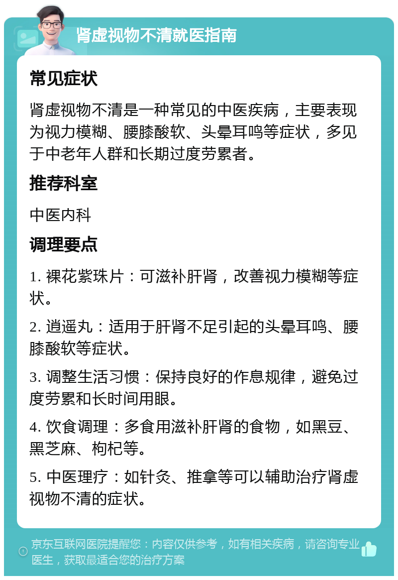 肾虚视物不清就医指南 常见症状 肾虚视物不清是一种常见的中医疾病，主要表现为视力模糊、腰膝酸软、头晕耳鸣等症状，多见于中老年人群和长期过度劳累者。 推荐科室 中医内科 调理要点 1. 裸花紫珠片：可滋补肝肾，改善视力模糊等症状。 2. 逍遥丸：适用于肝肾不足引起的头晕耳鸣、腰膝酸软等症状。 3. 调整生活习惯：保持良好的作息规律，避免过度劳累和长时间用眼。 4. 饮食调理：多食用滋补肝肾的食物，如黑豆、黑芝麻、枸杞等。 5. 中医理疗：如针灸、推拿等可以辅助治疗肾虚视物不清的症状。