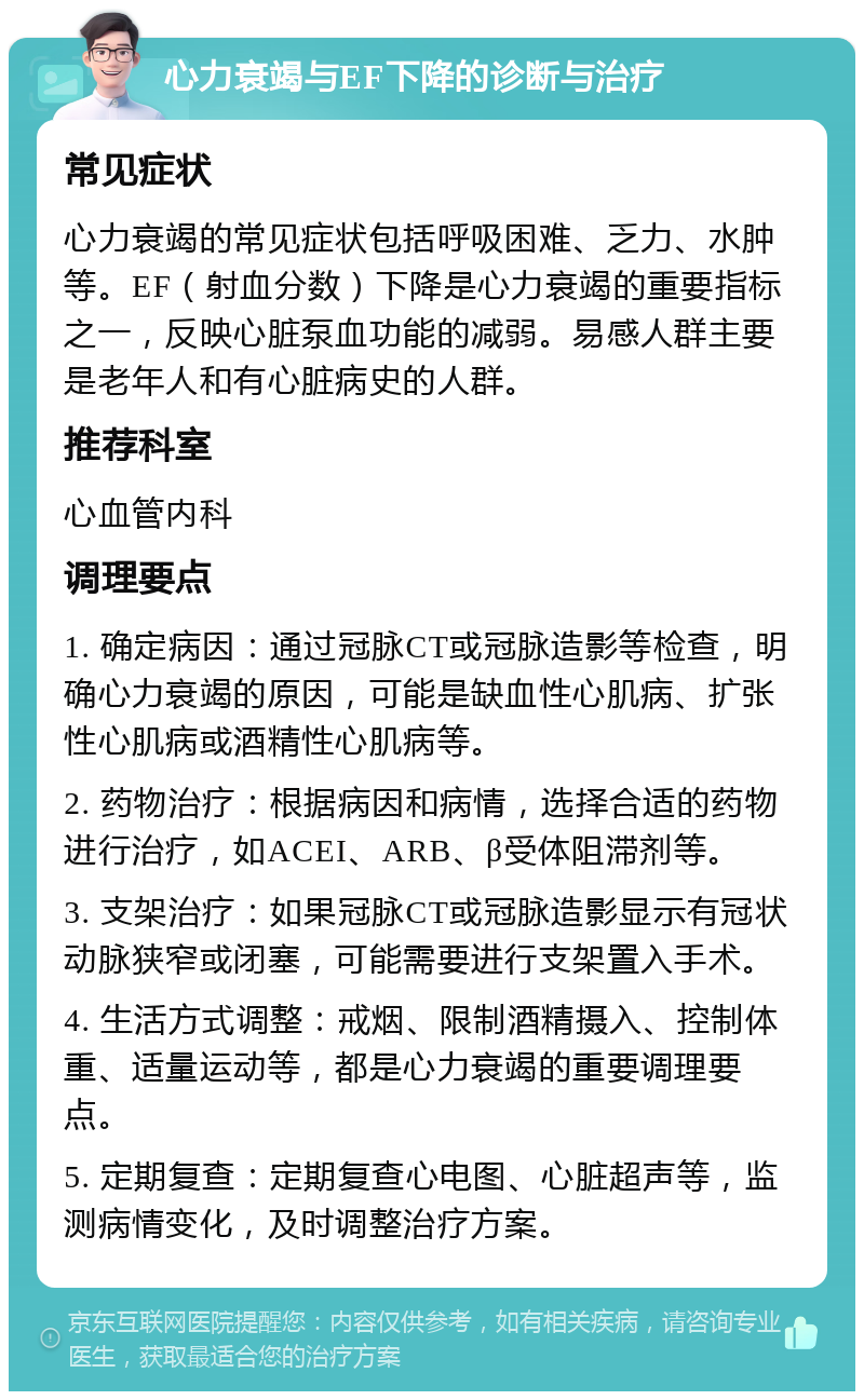 心力衰竭与EF下降的诊断与治疗 常见症状 心力衰竭的常见症状包括呼吸困难、乏力、水肿等。EF（射血分数）下降是心力衰竭的重要指标之一，反映心脏泵血功能的减弱。易感人群主要是老年人和有心脏病史的人群。 推荐科室 心血管内科 调理要点 1. 确定病因：通过冠脉CT或冠脉造影等检查，明确心力衰竭的原因，可能是缺血性心肌病、扩张性心肌病或酒精性心肌病等。 2. 药物治疗：根据病因和病情，选择合适的药物进行治疗，如ACEI、ARB、β受体阻滞剂等。 3. 支架治疗：如果冠脉CT或冠脉造影显示有冠状动脉狭窄或闭塞，可能需要进行支架置入手术。 4. 生活方式调整：戒烟、限制酒精摄入、控制体重、适量运动等，都是心力衰竭的重要调理要点。 5. 定期复查：定期复查心电图、心脏超声等，监测病情变化，及时调整治疗方案。