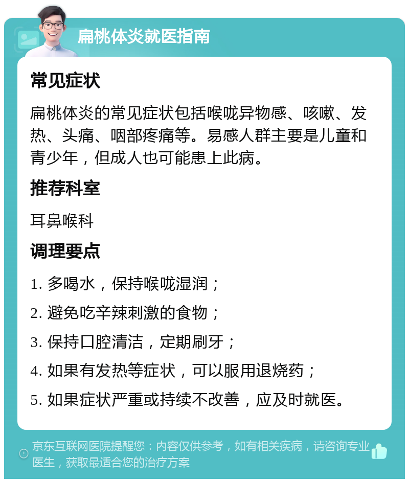 扁桃体炎就医指南 常见症状 扁桃体炎的常见症状包括喉咙异物感、咳嗽、发热、头痛、咽部疼痛等。易感人群主要是儿童和青少年，但成人也可能患上此病。 推荐科室 耳鼻喉科 调理要点 1. 多喝水，保持喉咙湿润； 2. 避免吃辛辣刺激的食物； 3. 保持口腔清洁，定期刷牙； 4. 如果有发热等症状，可以服用退烧药； 5. 如果症状严重或持续不改善，应及时就医。