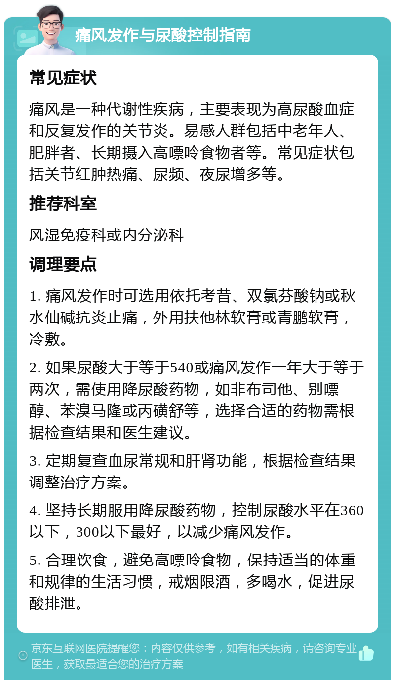 痛风发作与尿酸控制指南 常见症状 痛风是一种代谢性疾病，主要表现为高尿酸血症和反复发作的关节炎。易感人群包括中老年人、肥胖者、长期摄入高嘌呤食物者等。常见症状包括关节红肿热痛、尿频、夜尿增多等。 推荐科室 风湿免疫科或内分泌科 调理要点 1. 痛风发作时可选用依托考昔、双氯芬酸钠或秋水仙碱抗炎止痛，外用扶他林软膏或青鹏软膏，冷敷。 2. 如果尿酸大于等于540或痛风发作一年大于等于两次，需使用降尿酸药物，如非布司他、别嘌醇、苯溴马隆或丙磺舒等，选择合适的药物需根据检查结果和医生建议。 3. 定期复查血尿常规和肝肾功能，根据检查结果调整治疗方案。 4. 坚持长期服用降尿酸药物，控制尿酸水平在360以下，300以下最好，以减少痛风发作。 5. 合理饮食，避免高嘌呤食物，保持适当的体重和规律的生活习惯，戒烟限酒，多喝水，促进尿酸排泄。