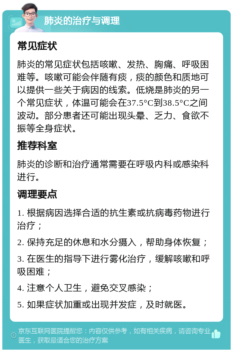 肺炎的治疗与调理 常见症状 肺炎的常见症状包括咳嗽、发热、胸痛、呼吸困难等。咳嗽可能会伴随有痰，痰的颜色和质地可以提供一些关于病因的线索。低烧是肺炎的另一个常见症状，体温可能会在37.5°C到38.5°C之间波动。部分患者还可能出现头晕、乏力、食欲不振等全身症状。 推荐科室 肺炎的诊断和治疗通常需要在呼吸内科或感染科进行。 调理要点 1. 根据病因选择合适的抗生素或抗病毒药物进行治疗； 2. 保持充足的休息和水分摄入，帮助身体恢复； 3. 在医生的指导下进行雾化治疗，缓解咳嗽和呼吸困难； 4. 注意个人卫生，避免交叉感染； 5. 如果症状加重或出现并发症，及时就医。