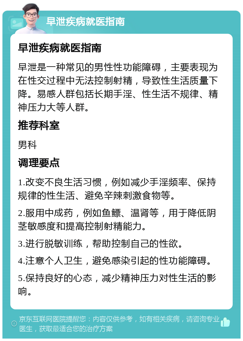 早泄疾病就医指南 早泄疾病就医指南 早泄是一种常见的男性性功能障碍，主要表现为在性交过程中无法控制射精，导致性生活质量下降。易感人群包括长期手淫、性生活不规律、精神压力大等人群。 推荐科室 男科 调理要点 1.改变不良生活习惯，例如减少手淫频率、保持规律的性生活、避免辛辣刺激食物等。 2.服用中成药，例如鱼鳔、温肾等，用于降低阴茎敏感度和提高控制射精能力。 3.进行脱敏训练，帮助控制自己的性欲。 4.注意个人卫生，避免感染引起的性功能障碍。 5.保持良好的心态，减少精神压力对性生活的影响。