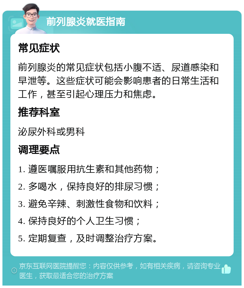 前列腺炎就医指南 常见症状 前列腺炎的常见症状包括小腹不适、尿道感染和早泄等。这些症状可能会影响患者的日常生活和工作，甚至引起心理压力和焦虑。 推荐科室 泌尿外科或男科 调理要点 1. 遵医嘱服用抗生素和其他药物； 2. 多喝水，保持良好的排尿习惯； 3. 避免辛辣、刺激性食物和饮料； 4. 保持良好的个人卫生习惯； 5. 定期复查，及时调整治疗方案。