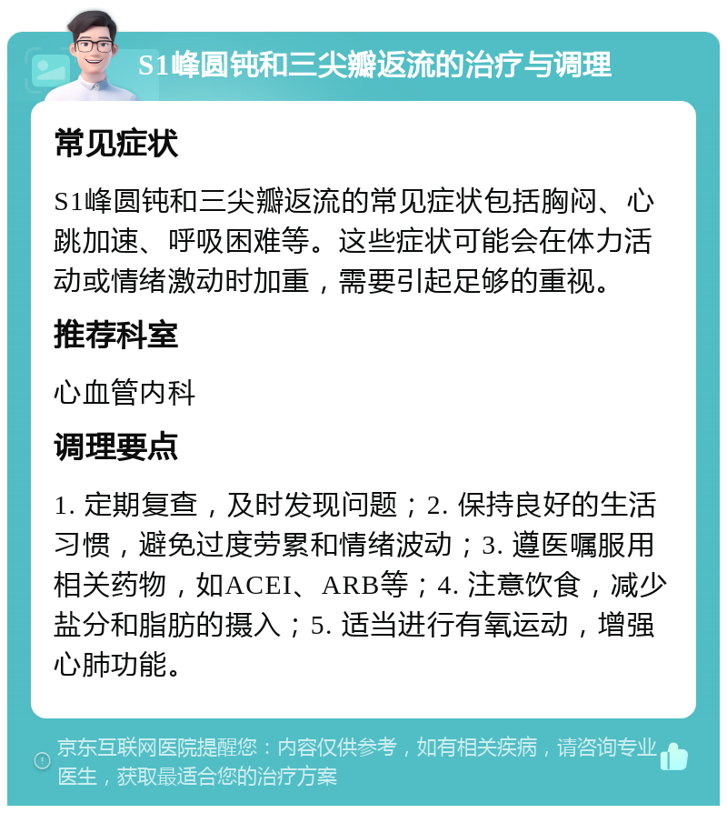 S1峰圆钝和三尖瓣返流的治疗与调理 常见症状 S1峰圆钝和三尖瓣返流的常见症状包括胸闷、心跳加速、呼吸困难等。这些症状可能会在体力活动或情绪激动时加重，需要引起足够的重视。 推荐科室 心血管内科 调理要点 1. 定期复查，及时发现问题；2. 保持良好的生活习惯，避免过度劳累和情绪波动；3. 遵医嘱服用相关药物，如ACEI、ARB等；4. 注意饮食，减少盐分和脂肪的摄入；5. 适当进行有氧运动，增强心肺功能。