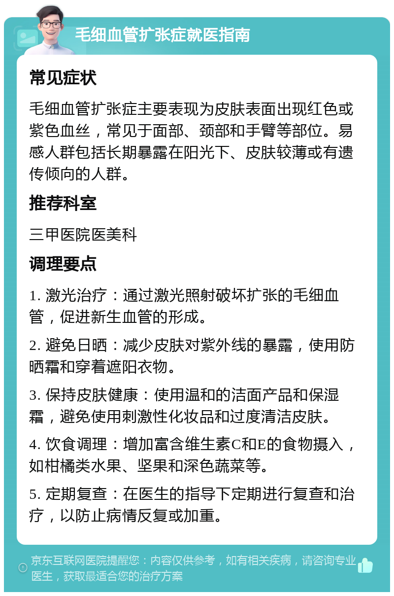 毛细血管扩张症就医指南 常见症状 毛细血管扩张症主要表现为皮肤表面出现红色或紫色血丝，常见于面部、颈部和手臂等部位。易感人群包括长期暴露在阳光下、皮肤较薄或有遗传倾向的人群。 推荐科室 三甲医院医美科 调理要点 1. 激光治疗：通过激光照射破坏扩张的毛细血管，促进新生血管的形成。 2. 避免日晒：减少皮肤对紫外线的暴露，使用防晒霜和穿着遮阳衣物。 3. 保持皮肤健康：使用温和的洁面产品和保湿霜，避免使用刺激性化妆品和过度清洁皮肤。 4. 饮食调理：增加富含维生素C和E的食物摄入，如柑橘类水果、坚果和深色蔬菜等。 5. 定期复查：在医生的指导下定期进行复查和治疗，以防止病情反复或加重。