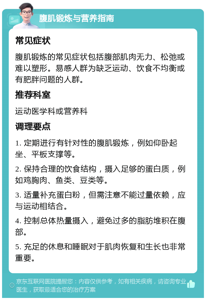 腹肌锻炼与营养指南 常见症状 腹肌锻炼的常见症状包括腹部肌肉无力、松弛或难以塑形。易感人群为缺乏运动、饮食不均衡或有肥胖问题的人群。 推荐科室 运动医学科或营养科 调理要点 1. 定期进行有针对性的腹肌锻炼，例如仰卧起坐、平板支撑等。 2. 保持合理的饮食结构，摄入足够的蛋白质，例如鸡胸肉、鱼类、豆类等。 3. 适量补充蛋白粉，但需注意不能过量依赖，应与运动相结合。 4. 控制总体热量摄入，避免过多的脂肪堆积在腹部。 5. 充足的休息和睡眠对于肌肉恢复和生长也非常重要。