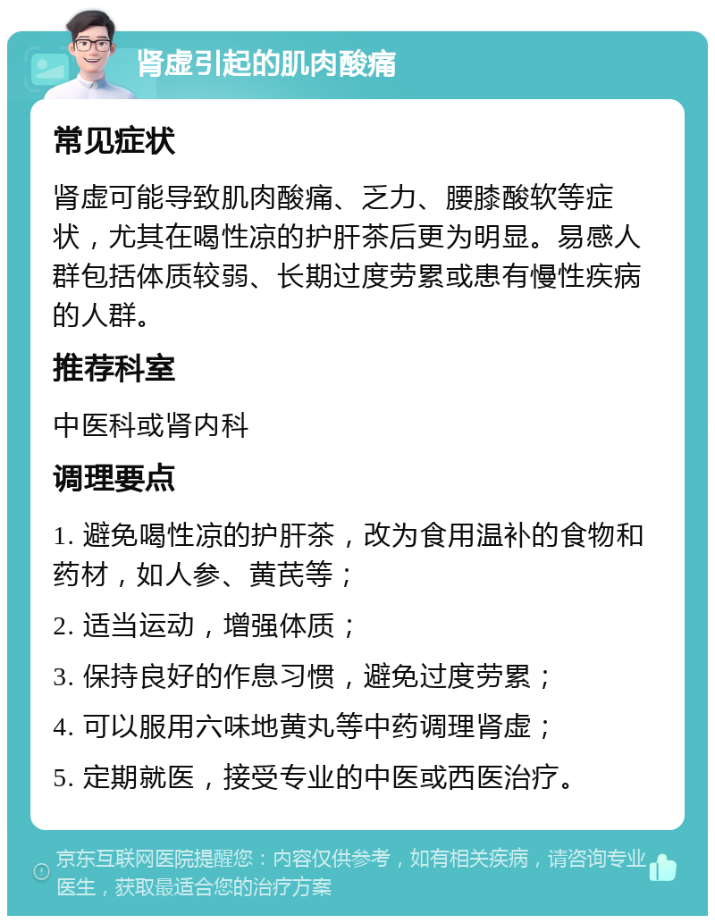 肾虚引起的肌肉酸痛 常见症状 肾虚可能导致肌肉酸痛、乏力、腰膝酸软等症状，尤其在喝性凉的护肝茶后更为明显。易感人群包括体质较弱、长期过度劳累或患有慢性疾病的人群。 推荐科室 中医科或肾内科 调理要点 1. 避免喝性凉的护肝茶，改为食用温补的食物和药材，如人参、黄芪等； 2. 适当运动，增强体质； 3. 保持良好的作息习惯，避免过度劳累； 4. 可以服用六味地黄丸等中药调理肾虚； 5. 定期就医，接受专业的中医或西医治疗。