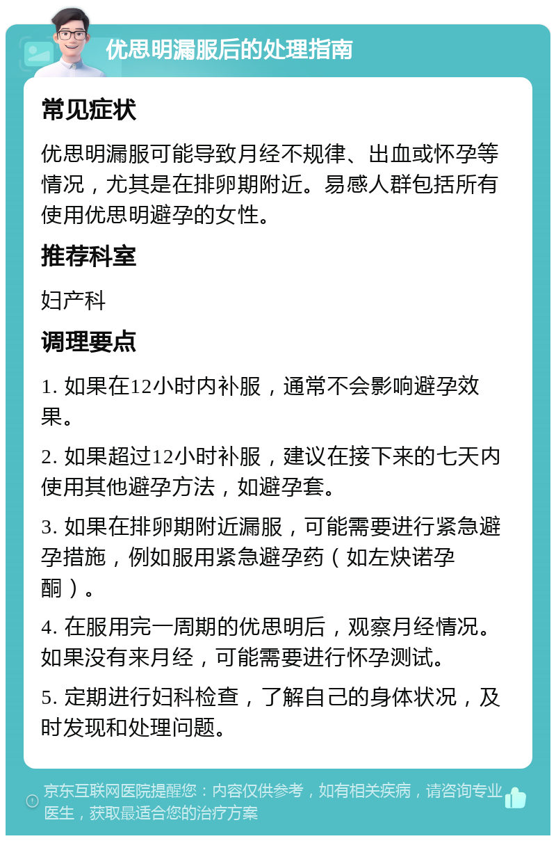 优思明漏服后的处理指南 常见症状 优思明漏服可能导致月经不规律、出血或怀孕等情况，尤其是在排卵期附近。易感人群包括所有使用优思明避孕的女性。 推荐科室 妇产科 调理要点 1. 如果在12小时内补服，通常不会影响避孕效果。 2. 如果超过12小时补服，建议在接下来的七天内使用其他避孕方法，如避孕套。 3. 如果在排卵期附近漏服，可能需要进行紧急避孕措施，例如服用紧急避孕药（如左炔诺孕酮）。 4. 在服用完一周期的优思明后，观察月经情况。如果没有来月经，可能需要进行怀孕测试。 5. 定期进行妇科检查，了解自己的身体状况，及时发现和处理问题。