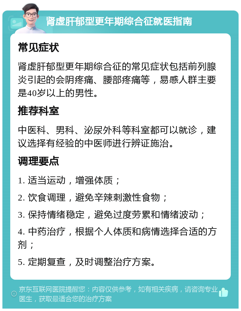 肾虚肝郁型更年期综合征就医指南 常见症状 肾虚肝郁型更年期综合征的常见症状包括前列腺炎引起的会阴疼痛、腰部疼痛等，易感人群主要是40岁以上的男性。 推荐科室 中医科、男科、泌尿外科等科室都可以就诊，建议选择有经验的中医师进行辨证施治。 调理要点 1. 适当运动，增强体质； 2. 饮食调理，避免辛辣刺激性食物； 3. 保持情绪稳定，避免过度劳累和情绪波动； 4. 中药治疗，根据个人体质和病情选择合适的方剂； 5. 定期复查，及时调整治疗方案。