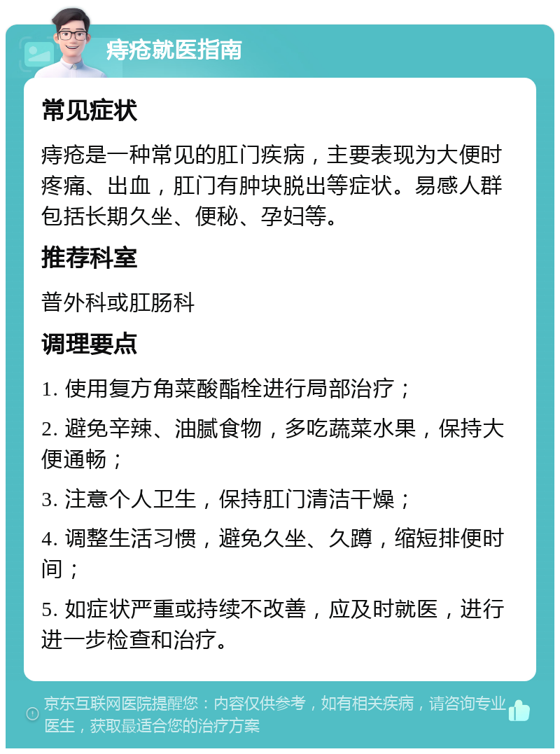 痔疮就医指南 常见症状 痔疮是一种常见的肛门疾病，主要表现为大便时疼痛、出血，肛门有肿块脱出等症状。易感人群包括长期久坐、便秘、孕妇等。 推荐科室 普外科或肛肠科 调理要点 1. 使用复方角菜酸酯栓进行局部治疗； 2. 避免辛辣、油腻食物，多吃蔬菜水果，保持大便通畅； 3. 注意个人卫生，保持肛门清洁干燥； 4. 调整生活习惯，避免久坐、久蹲，缩短排便时间； 5. 如症状严重或持续不改善，应及时就医，进行进一步检查和治疗。