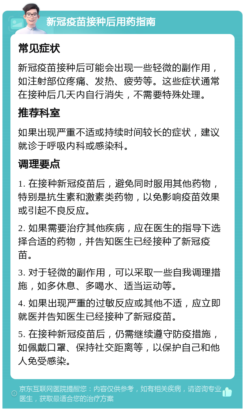 新冠疫苗接种后用药指南 常见症状 新冠疫苗接种后可能会出现一些轻微的副作用，如注射部位疼痛、发热、疲劳等。这些症状通常在接种后几天内自行消失，不需要特殊处理。 推荐科室 如果出现严重不适或持续时间较长的症状，建议就诊于呼吸内科或感染科。 调理要点 1. 在接种新冠疫苗后，避免同时服用其他药物，特别是抗生素和激素类药物，以免影响疫苗效果或引起不良反应。 2. 如果需要治疗其他疾病，应在医生的指导下选择合适的药物，并告知医生已经接种了新冠疫苗。 3. 对于轻微的副作用，可以采取一些自我调理措施，如多休息、多喝水、适当运动等。 4. 如果出现严重的过敏反应或其他不适，应立即就医并告知医生已经接种了新冠疫苗。 5. 在接种新冠疫苗后，仍需继续遵守防疫措施，如佩戴口罩、保持社交距离等，以保护自己和他人免受感染。