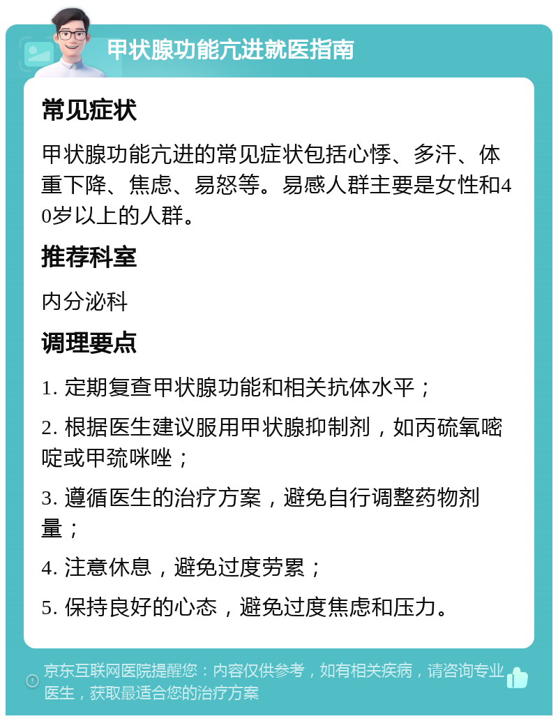 甲状腺功能亢进就医指南 常见症状 甲状腺功能亢进的常见症状包括心悸、多汗、体重下降、焦虑、易怒等。易感人群主要是女性和40岁以上的人群。 推荐科室 内分泌科 调理要点 1. 定期复查甲状腺功能和相关抗体水平； 2. 根据医生建议服用甲状腺抑制剂，如丙硫氧嘧啶或甲巯咪唑； 3. 遵循医生的治疗方案，避免自行调整药物剂量； 4. 注意休息，避免过度劳累； 5. 保持良好的心态，避免过度焦虑和压力。