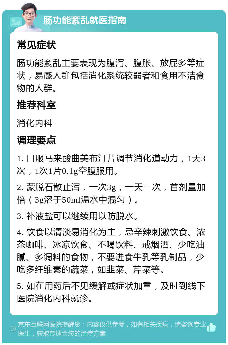 肠功能紊乱就医指南 常见症状 肠功能紊乱主要表现为腹泻、腹胀、放屁多等症状，易感人群包括消化系统较弱者和食用不洁食物的人群。 推荐科室 消化内科 调理要点 1. 口服马来酸曲美布汀片调节消化道动力，1天3次，1次1片0.1g空腹服用。 2. 蒙脱石散止泻，一次3g，一天三次，首剂量加倍（3g溶于50ml温水中混匀）。 3. 补液盐可以继续用以防脱水。 4. 饮食以清淡易消化为主，忌辛辣刺激饮食、浓茶咖啡、冰凉饮食、不喝饮料、戒烟酒、少吃油腻、多调料的食物，不要进食牛乳等乳制品，少吃多纤维素的蔬菜，如韭菜、芹菜等。 5. 如在用药后不见缓解或症状加重，及时到线下医院消化内科就诊。