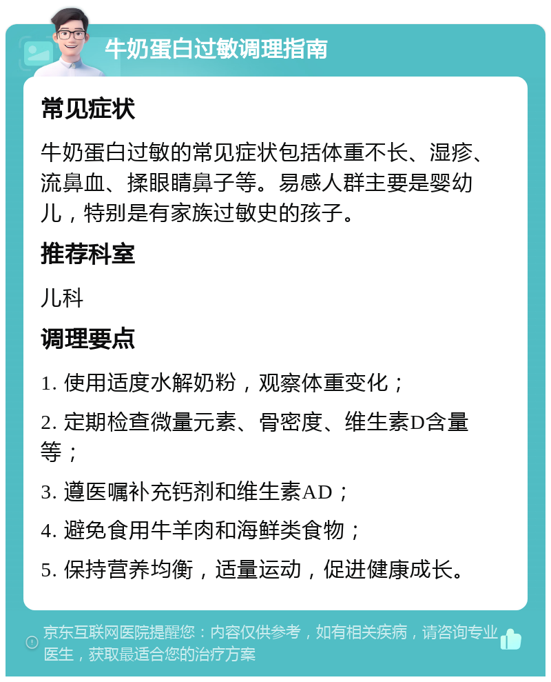 牛奶蛋白过敏调理指南 常见症状 牛奶蛋白过敏的常见症状包括体重不长、湿疹、流鼻血、揉眼睛鼻子等。易感人群主要是婴幼儿，特别是有家族过敏史的孩子。 推荐科室 儿科 调理要点 1. 使用适度水解奶粉，观察体重变化； 2. 定期检查微量元素、骨密度、维生素D含量等； 3. 遵医嘱补充钙剂和维生素AD； 4. 避免食用牛羊肉和海鲜类食物； 5. 保持营养均衡，适量运动，促进健康成长。