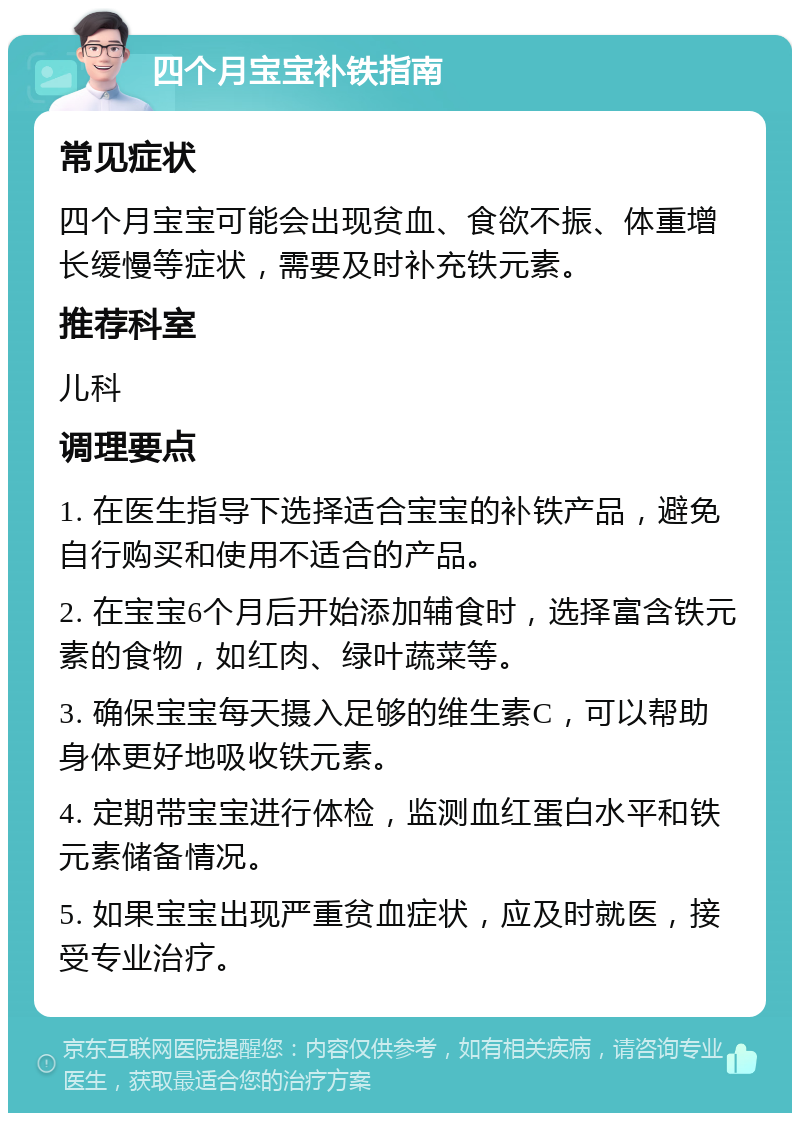 四个月宝宝补铁指南 常见症状 四个月宝宝可能会出现贫血、食欲不振、体重增长缓慢等症状，需要及时补充铁元素。 推荐科室 儿科 调理要点 1. 在医生指导下选择适合宝宝的补铁产品，避免自行购买和使用不适合的产品。 2. 在宝宝6个月后开始添加辅食时，选择富含铁元素的食物，如红肉、绿叶蔬菜等。 3. 确保宝宝每天摄入足够的维生素C，可以帮助身体更好地吸收铁元素。 4. 定期带宝宝进行体检，监测血红蛋白水平和铁元素储备情况。 5. 如果宝宝出现严重贫血症状，应及时就医，接受专业治疗。