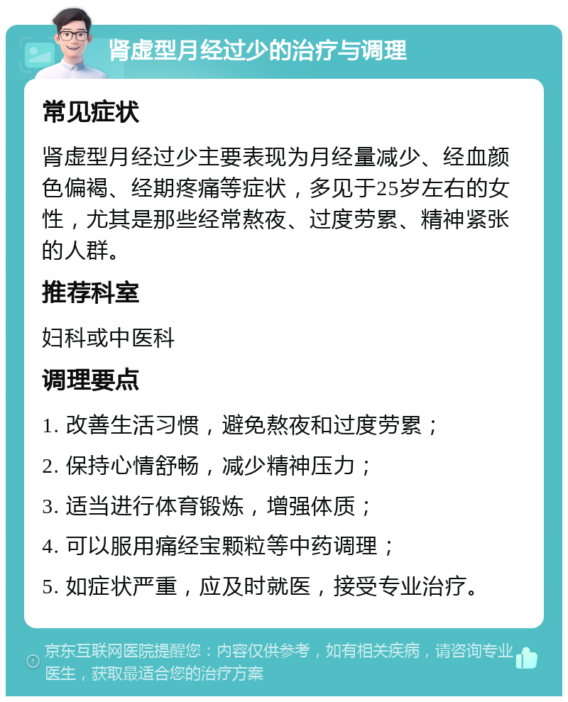 肾虚型月经过少的治疗与调理 常见症状 肾虚型月经过少主要表现为月经量减少、经血颜色偏褐、经期疼痛等症状，多见于25岁左右的女性，尤其是那些经常熬夜、过度劳累、精神紧张的人群。 推荐科室 妇科或中医科 调理要点 1. 改善生活习惯，避免熬夜和过度劳累； 2. 保持心情舒畅，减少精神压力； 3. 适当进行体育锻炼，增强体质； 4. 可以服用痛经宝颗粒等中药调理； 5. 如症状严重，应及时就医，接受专业治疗。