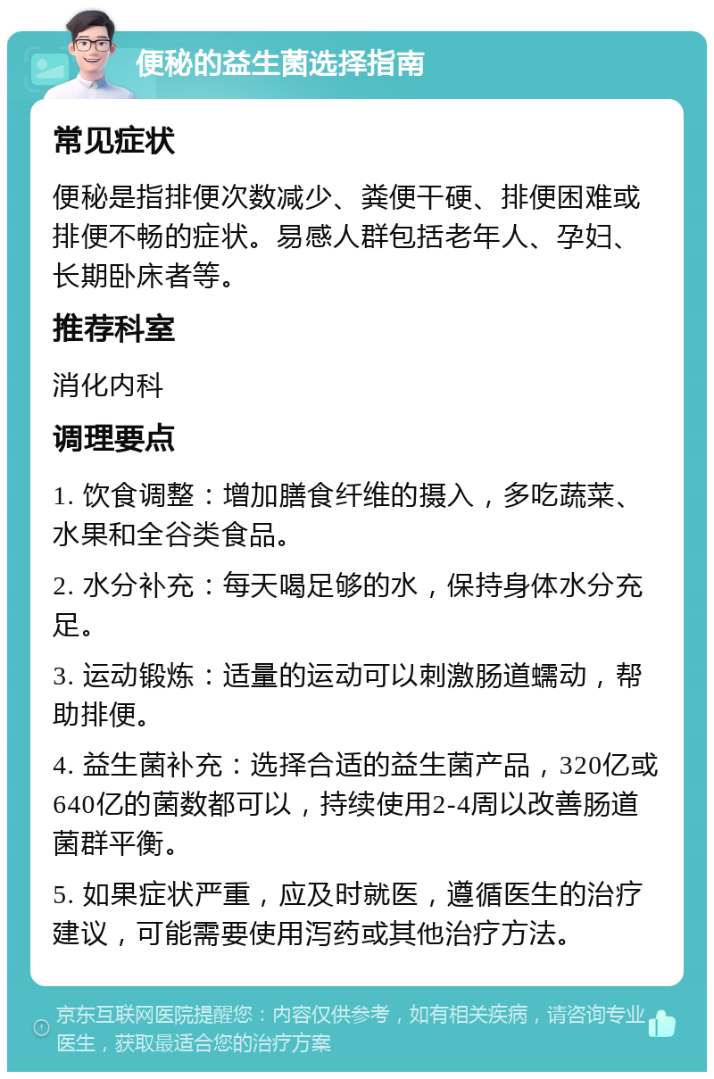 便秘的益生菌选择指南 常见症状 便秘是指排便次数减少、粪便干硬、排便困难或排便不畅的症状。易感人群包括老年人、孕妇、长期卧床者等。 推荐科室 消化内科 调理要点 1. 饮食调整：增加膳食纤维的摄入，多吃蔬菜、水果和全谷类食品。 2. 水分补充：每天喝足够的水，保持身体水分充足。 3. 运动锻炼：适量的运动可以刺激肠道蠕动，帮助排便。 4. 益生菌补充：选择合适的益生菌产品，320亿或640亿的菌数都可以，持续使用2-4周以改善肠道菌群平衡。 5. 如果症状严重，应及时就医，遵循医生的治疗建议，可能需要使用泻药或其他治疗方法。