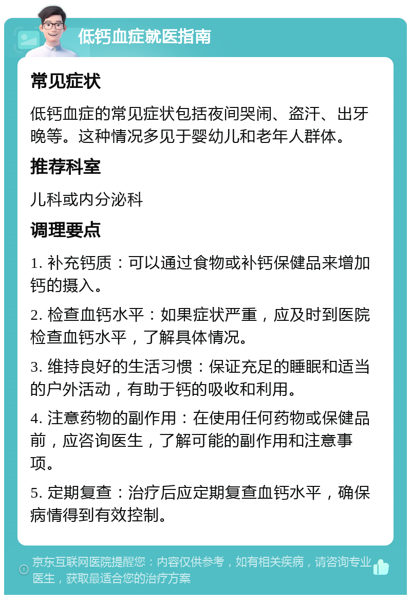 低钙血症就医指南 常见症状 低钙血症的常见症状包括夜间哭闹、盗汗、出牙晚等。这种情况多见于婴幼儿和老年人群体。 推荐科室 儿科或内分泌科 调理要点 1. 补充钙质：可以通过食物或补钙保健品来增加钙的摄入。 2. 检查血钙水平：如果症状严重，应及时到医院检查血钙水平，了解具体情况。 3. 维持良好的生活习惯：保证充足的睡眠和适当的户外活动，有助于钙的吸收和利用。 4. 注意药物的副作用：在使用任何药物或保健品前，应咨询医生，了解可能的副作用和注意事项。 5. 定期复查：治疗后应定期复查血钙水平，确保病情得到有效控制。