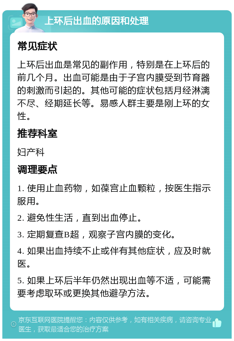 上环后出血的原因和处理 常见症状 上环后出血是常见的副作用，特别是在上环后的前几个月。出血可能是由于子宫内膜受到节育器的刺激而引起的。其他可能的症状包括月经淋漓不尽、经期延长等。易感人群主要是刚上环的女性。 推荐科室 妇产科 调理要点 1. 使用止血药物，如葆宫止血颗粒，按医生指示服用。 2. 避免性生活，直到出血停止。 3. 定期复查B超，观察子宫内膜的变化。 4. 如果出血持续不止或伴有其他症状，应及时就医。 5. 如果上环后半年仍然出现出血等不适，可能需要考虑取环或更换其他避孕方法。