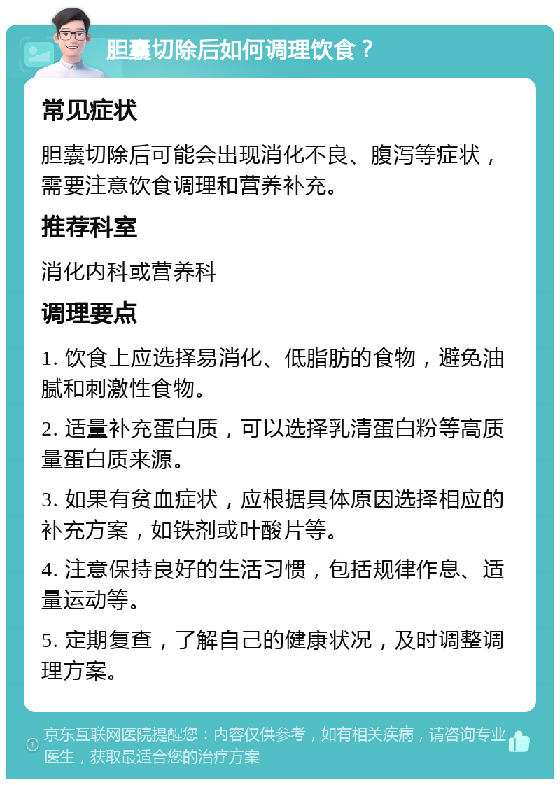 胆囊切除后如何调理饮食？ 常见症状 胆囊切除后可能会出现消化不良、腹泻等症状，需要注意饮食调理和营养补充。 推荐科室 消化内科或营养科 调理要点 1. 饮食上应选择易消化、低脂肪的食物，避免油腻和刺激性食物。 2. 适量补充蛋白质，可以选择乳清蛋白粉等高质量蛋白质来源。 3. 如果有贫血症状，应根据具体原因选择相应的补充方案，如铁剂或叶酸片等。 4. 注意保持良好的生活习惯，包括规律作息、适量运动等。 5. 定期复查，了解自己的健康状况，及时调整调理方案。