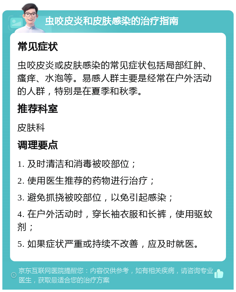 虫咬皮炎和皮肤感染的治疗指南 常见症状 虫咬皮炎或皮肤感染的常见症状包括局部红肿、瘙痒、水泡等。易感人群主要是经常在户外活动的人群，特别是在夏季和秋季。 推荐科室 皮肤科 调理要点 1. 及时清洁和消毒被咬部位； 2. 使用医生推荐的药物进行治疗； 3. 避免抓挠被咬部位，以免引起感染； 4. 在户外活动时，穿长袖衣服和长裤，使用驱蚊剂； 5. 如果症状严重或持续不改善，应及时就医。