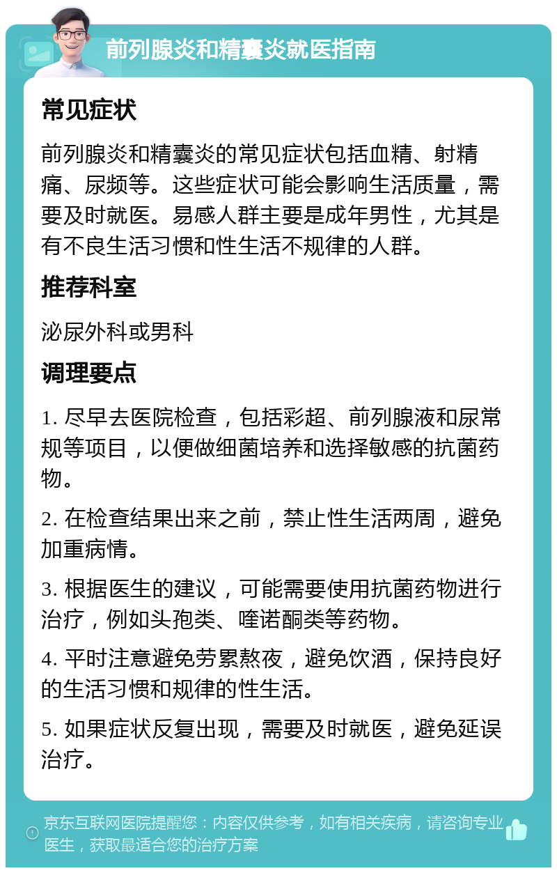 前列腺炎和精囊炎就医指南 常见症状 前列腺炎和精囊炎的常见症状包括血精、射精痛、尿频等。这些症状可能会影响生活质量，需要及时就医。易感人群主要是成年男性，尤其是有不良生活习惯和性生活不规律的人群。 推荐科室 泌尿外科或男科 调理要点 1. 尽早去医院检查，包括彩超、前列腺液和尿常规等项目，以便做细菌培养和选择敏感的抗菌药物。 2. 在检查结果出来之前，禁止性生活两周，避免加重病情。 3. 根据医生的建议，可能需要使用抗菌药物进行治疗，例如头孢类、喹诺酮类等药物。 4. 平时注意避免劳累熬夜，避免饮酒，保持良好的生活习惯和规律的性生活。 5. 如果症状反复出现，需要及时就医，避免延误治疗。