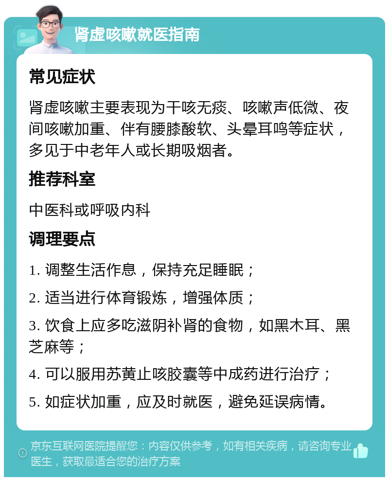 肾虚咳嗽就医指南 常见症状 肾虚咳嗽主要表现为干咳无痰、咳嗽声低微、夜间咳嗽加重、伴有腰膝酸软、头晕耳鸣等症状，多见于中老年人或长期吸烟者。 推荐科室 中医科或呼吸内科 调理要点 1. 调整生活作息，保持充足睡眠； 2. 适当进行体育锻炼，增强体质； 3. 饮食上应多吃滋阴补肾的食物，如黑木耳、黑芝麻等； 4. 可以服用苏黄止咳胶囊等中成药进行治疗； 5. 如症状加重，应及时就医，避免延误病情。