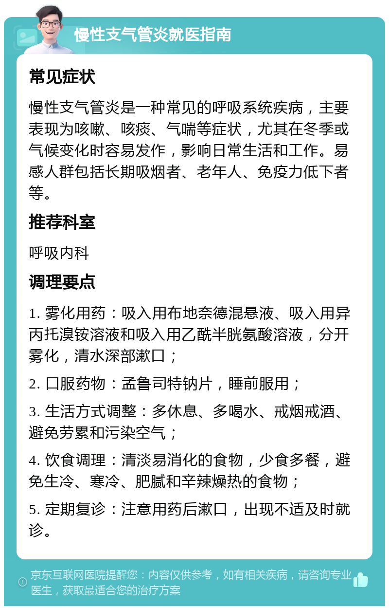 慢性支气管炎就医指南 常见症状 慢性支气管炎是一种常见的呼吸系统疾病，主要表现为咳嗽、咳痰、气喘等症状，尤其在冬季或气候变化时容易发作，影响日常生活和工作。易感人群包括长期吸烟者、老年人、免疫力低下者等。 推荐科室 呼吸内科 调理要点 1. 雾化用药：吸入用布地奈德混悬液、吸入用异丙托溴铵溶液和吸入用乙酰半胱氨酸溶液，分开雾化，清水深部漱口； 2. 口服药物：孟鲁司特钠片，睡前服用； 3. 生活方式调整：多休息、多喝水、戒烟戒酒、避免劳累和污染空气； 4. 饮食调理：清淡易消化的食物，少食多餐，避免生冷、寒冷、肥腻和辛辣燥热的食物； 5. 定期复诊：注意用药后漱口，出现不适及时就诊。