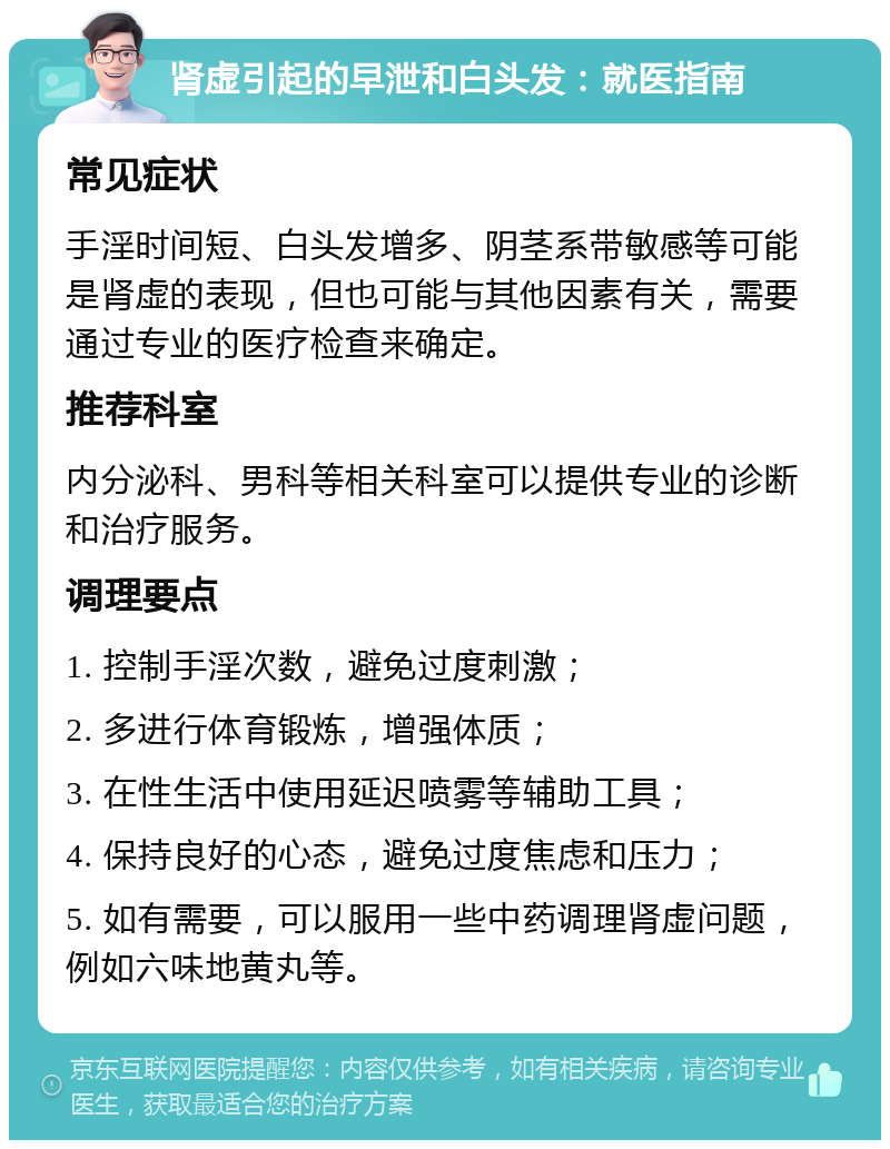 肾虚引起的早泄和白头发：就医指南 常见症状 手淫时间短、白头发增多、阴茎系带敏感等可能是肾虚的表现，但也可能与其他因素有关，需要通过专业的医疗检查来确定。 推荐科室 内分泌科、男科等相关科室可以提供专业的诊断和治疗服务。 调理要点 1. 控制手淫次数，避免过度刺激； 2. 多进行体育锻炼，增强体质； 3. 在性生活中使用延迟喷雾等辅助工具； 4. 保持良好的心态，避免过度焦虑和压力； 5. 如有需要，可以服用一些中药调理肾虚问题，例如六味地黄丸等。