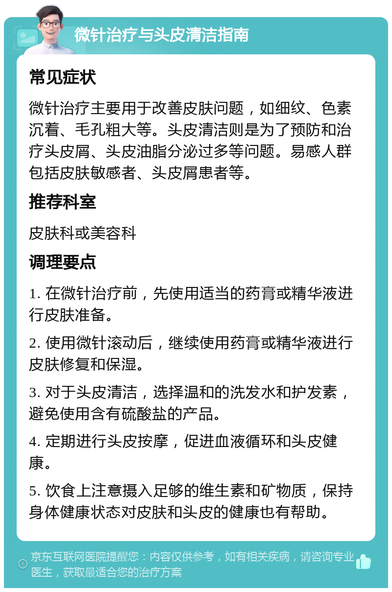 微针治疗与头皮清洁指南 常见症状 微针治疗主要用于改善皮肤问题，如细纹、色素沉着、毛孔粗大等。头皮清洁则是为了预防和治疗头皮屑、头皮油脂分泌过多等问题。易感人群包括皮肤敏感者、头皮屑患者等。 推荐科室 皮肤科或美容科 调理要点 1. 在微针治疗前，先使用适当的药膏或精华液进行皮肤准备。 2. 使用微针滚动后，继续使用药膏或精华液进行皮肤修复和保湿。 3. 对于头皮清洁，选择温和的洗发水和护发素，避免使用含有硫酸盐的产品。 4. 定期进行头皮按摩，促进血液循环和头皮健康。 5. 饮食上注意摄入足够的维生素和矿物质，保持身体健康状态对皮肤和头皮的健康也有帮助。