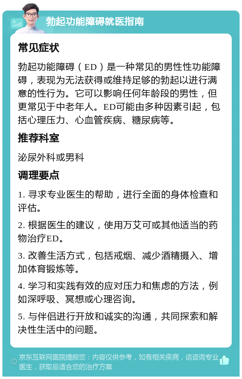 勃起功能障碍就医指南 常见症状 勃起功能障碍（ED）是一种常见的男性性功能障碍，表现为无法获得或维持足够的勃起以进行满意的性行为。它可以影响任何年龄段的男性，但更常见于中老年人。ED可能由多种因素引起，包括心理压力、心血管疾病、糖尿病等。 推荐科室 泌尿外科或男科 调理要点 1. 寻求专业医生的帮助，进行全面的身体检查和评估。 2. 根据医生的建议，使用万艾可或其他适当的药物治疗ED。 3. 改善生活方式，包括戒烟、减少酒精摄入、增加体育锻炼等。 4. 学习和实践有效的应对压力和焦虑的方法，例如深呼吸、冥想或心理咨询。 5. 与伴侣进行开放和诚实的沟通，共同探索和解决性生活中的问题。