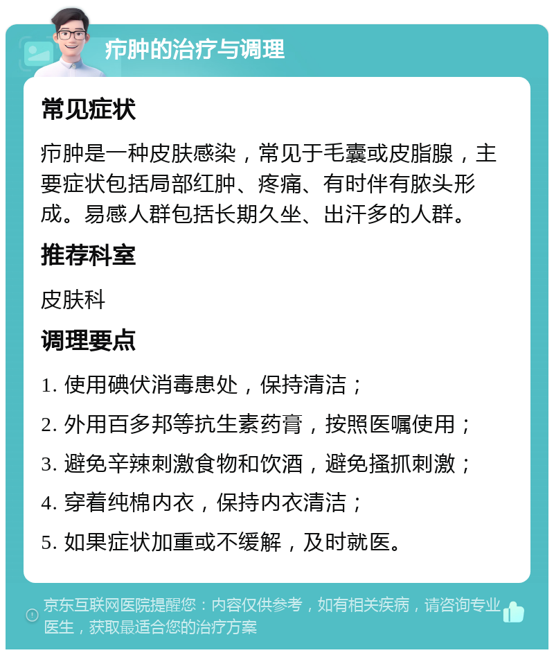 疖肿的治疗与调理 常见症状 疖肿是一种皮肤感染，常见于毛囊或皮脂腺，主要症状包括局部红肿、疼痛、有时伴有脓头形成。易感人群包括长期久坐、出汗多的人群。 推荐科室 皮肤科 调理要点 1. 使用碘伏消毒患处，保持清洁； 2. 外用百多邦等抗生素药膏，按照医嘱使用； 3. 避免辛辣刺激食物和饮酒，避免搔抓刺激； 4. 穿着纯棉内衣，保持内衣清洁； 5. 如果症状加重或不缓解，及时就医。