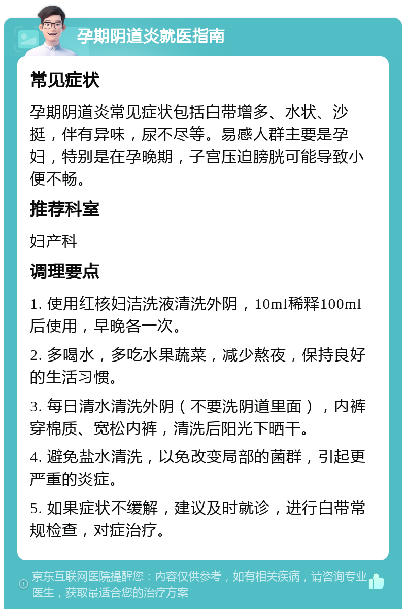 孕期阴道炎就医指南 常见症状 孕期阴道炎常见症状包括白带增多、水状、沙挺，伴有异味，尿不尽等。易感人群主要是孕妇，特别是在孕晚期，子宫压迫膀胱可能导致小便不畅。 推荐科室 妇产科 调理要点 1. 使用红核妇洁洗液清洗外阴，10ml稀释100ml后使用，早晚各一次。 2. 多喝水，多吃水果蔬菜，减少熬夜，保持良好的生活习惯。 3. 每日清水清洗外阴（不要洗阴道里面），内裤穿棉质、宽松内裤，清洗后阳光下晒干。 4. 避免盐水清洗，以免改变局部的菌群，引起更严重的炎症。 5. 如果症状不缓解，建议及时就诊，进行白带常规检查，对症治疗。