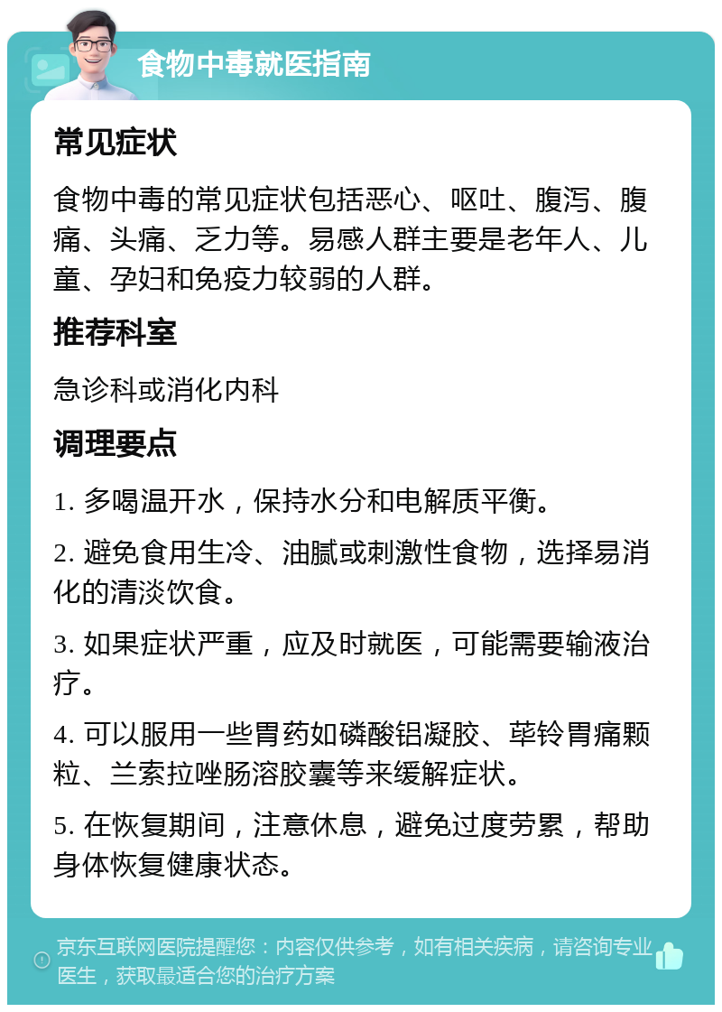 食物中毒就医指南 常见症状 食物中毒的常见症状包括恶心、呕吐、腹泻、腹痛、头痛、乏力等。易感人群主要是老年人、儿童、孕妇和免疫力较弱的人群。 推荐科室 急诊科或消化内科 调理要点 1. 多喝温开水，保持水分和电解质平衡。 2. 避免食用生冷、油腻或刺激性食物，选择易消化的清淡饮食。 3. 如果症状严重，应及时就医，可能需要输液治疗。 4. 可以服用一些胃药如磷酸铝凝胶、荜铃胃痛颗粒、兰索拉唑肠溶胶囊等来缓解症状。 5. 在恢复期间，注意休息，避免过度劳累，帮助身体恢复健康状态。